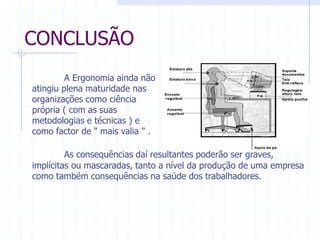 CONCLUSÃO 
A Ergonomia ainda não 
atingiu plena maturidade nas 
organizações como ciência 
própria ( com as suas 
metodologias e técnicas ) e 
como factor de " mais valia " . 
As consequências daí resultantes poderão ser graves, 
implícitas ou mascaradas, tanto a nível da produção de uma empresa 
como também consequências na saúde dos trabalhadores. 
 