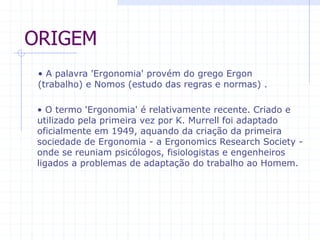 ORIGEM 
• A palavra 'Ergonomia' provém do grego Ergon 
(trabalho) e Nomos (estudo das regras e normas) . 
• O termo 'Ergonomia' é relativamente recente. Criado e 
utilizado pela primeira vez por K. Murrell foi adaptado 
oficialmente em 1949, aquando da criação da primeira 
sociedade de Ergonomia - a Ergonomics Research Society - 
onde se reuniam psicólogos, fisiologistas e engenheiros 
ligados a problemas de adaptação do trabalho ao Homem. 
 