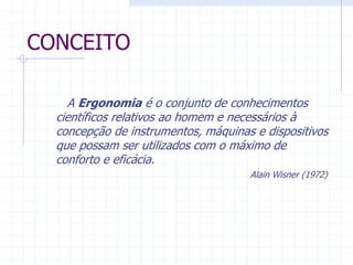 CONCEITO 
A Ergonomia é o conjunto de conhecimentos 
científicos relativos ao homem e necessários à 
concepção de instrumentos, máquinas e dispositivos 
que possam ser utilizados com o máximo de 
conforto e eficácia. 
Alain Wisner (1972) 
 