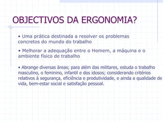 OBJECTIVOS DA ERGONOMIA? 
• Uma prática destinada a resolver os problemas 
concretos do mundo do trabalho 
• Melhorar a adequação entre o Homem, a máquina e o 
ambiente físico de trabalho 
• Abrange diversas áreas; para além das militares, estuda o trabalho 
masculino, o feminino, infantil e dos idosos; considerando critérios 
relativos à segurança, eficiência e produtividade, e ainda a qualidade de 
vida, bem-estar social e satisfação pessoal. 
 