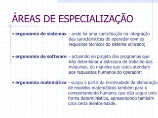 ÁREAS DE ESPECIALIZAÇÃO 
- onde há uma contribuição na integração 
das características do operador com os 
requisitos técnicos do sistema utilizado; 
- surgiu a partir da necessidade da elaboração 
de modelos matemáticos também para o 
comportamento humano, que não segue uma 
forma determinística, apresentando também 
uma certa aleatoriedade. 
• ergonomia de sistemas 
• ergonomia de software - actuando no projeto dos programas que 
irão determinar a estrutura de trabalho das 
máquinas, de maneira que estes atendam 
aos requesitos humanos do operador; 
• ergonomia matemática 
 