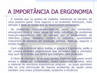 A IMPORTÂNCIA DA ERGONOMIA 
À medida que os postos de trabalho industriais se tornam, de 
uma maneira geral, mais seguros e os acidentes diminuem, mais 
atenção é dada às lesões que se desenvolvem lentamente. 
Os problemas músculo-esqueléticos, como são conhecidos, 
emergiram como a maior causa de lesão industrial. Os problemas 
músculo-esqueléticos não só causam dor e incapacidade ao 
indivíduo, como também, custam à indústria, quantidades 
crescentes de dinheiro em produção perdida, doenças, seguros e 
multas legais. 
Com vista a diminuir estas lesões, e graças à Ergonomia, estão a 
ser criados produtos ergonómicos que permitem que o utilizador, 
seja qual for a tarefa que tenha que executar, está protegido. 
A título de exemplo, se as suas tarefas implicam que passe muito 
tempo a utilizar um computador, foram concebidos teclados, ratos 
e material de escritório ergonómicos próprios , os quais permitem 
não só uma diminuição de futuros problemas de saúde como 
também uma maior produtividade, empenho e eficiência. 
 