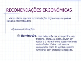 RECOMENDAÇÕES ERGONÓMICAS 
Vamos dispor algumas recomendações ergonomicas de postos 
trabalho informatizados: 
• Quanto às instalações: 
۞ Iluminação- para evitar reflexos, as superfícies de 
trabalho, paredes e pisos, devem ser 
foscas e o monitor deve possuir uma tela 
anti-reflexiva. Evitar posicionar o 
computador perto de janelas e utilizar 
luminárias com protecção adequada. 
 