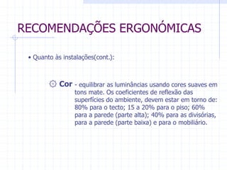 RECOMENDAÇÕES ERGONÓMICAS 
• Quanto às instalações(cont.): 
۞ Cor - equilibrar as luminâncias usando cores suaves em 
tons mate. Os coeficientes de reflexão das 
superfícies do ambiente, devem estar em torno de: 
80% para o tecto; 15 a 20% para o piso; 60% 
para a parede (parte alta); 40% para as divisórias, 
para a parede (parte baixa) e para o mobiliário. 
 
