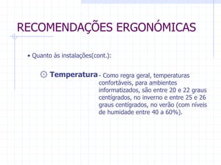 RECOMENDAÇÕES ERGONÓMICAS 
• Quanto às instalações(cont.): 
۞ Temperatura - Como regra geral, temperaturas 
confortáveis, para ambientes 
informatizados, são entre 20 e 22 graus 
centígrados, no inverno e entre 25 e 26 
graus centígrados, no verão (com níveis 
de humidade entre 40 a 60%). 
 