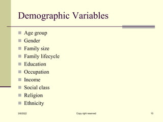 Demographic Variables
 Age group
 Gender
 Family size
 Family lifecycle
 Education
 Occupation
 Income
 Social class
 Religion
 Ethnicity
3/9/2022 Copy right reserved 10
 