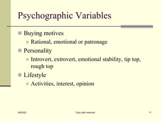 Psychographic Variables
 Buying motives
 Rational, emotional or patronage
 Personality
 Introvert, extrovert, emotional stability, tip top,
rough top
 Lifestyle
 Activities, interest, opinion
3/9/2022 Copy right reserved 11
 