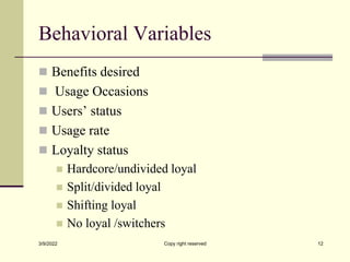 Behavioral Variables
 Benefits desired
 Usage Occasions
 Users’ status
 Usage rate
 Loyalty status
 Hardcore/undivided loyal
 Split/divided loyal
 Shifting loyal
 No loyal /switchers
3/9/2022 Copy right reserved 12
 
