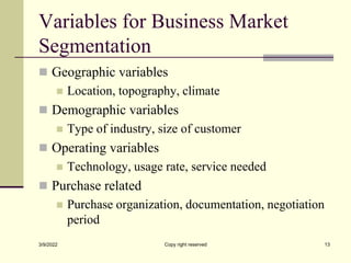 Variables for Business Market
Segmentation
 Geographic variables
 Location, topography, climate
 Demographic variables
 Type of industry, size of customer
 Operating variables
 Technology, usage rate, service needed
 Purchase related
 Purchase organization, documentation, negotiation
period
3/9/2022 Copy right reserved 13
 