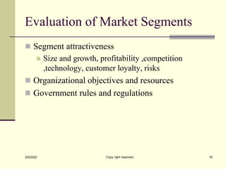 Evaluation of Market Segments
 Segment attractiveness
 Size and growth, profitability ,competition
,technology, customer loyalty, risks
 Organizational objectives and resources
 Government rules and regulations
3/9/2022 Copy right reserved 16
 