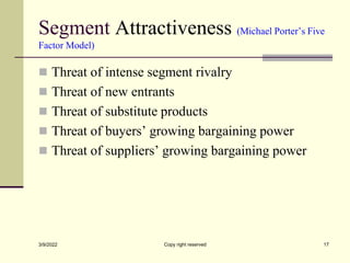 Segment Attractiveness (Michael Porter’s Five
Factor Model)
 Threat of intense segment rivalry
 Threat of new entrants
 Threat of substitute products
 Threat of buyers’ growing bargaining power
 Threat of suppliers’ growing bargaining power
3/9/2022 Copy right reserved 17
 