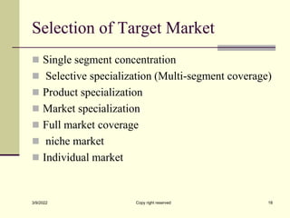 Selection of Target Market
 Single segment concentration
 Selective specialization (Multi-segment coverage)
 Product specialization
 Market specialization
 Full market coverage
 niche market
 Individual market
3/9/2022 Copy right reserved 18
 