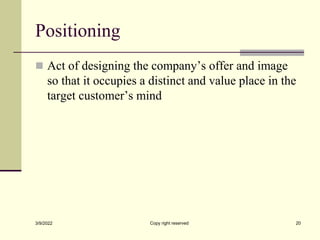 Positioning
 Act of designing the company’s offer and image
so that it occupies a distinct and value place in the
target customer’s mind
3/9/2022 Copy right reserved 20
 
