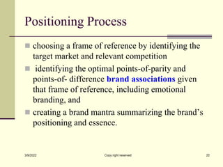 Positioning Process
 choosing a frame of reference by identifying the
target market and relevant competition
 identifying the optimal points-of-parity and
points-of- difference brand associations given
that frame of reference, including emotional
branding, and
 creating a brand mantra summarizing the brand’s
positioning and essence.
3/9/2022 Copy right reserved 22
 