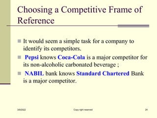 Choosing a Competitive Frame of
Reference
 It would seem a simple task for a company to
identify its competitors.
 Pepsi knows Coca-Cola is a major competitor for
its non-alcoholic carbonated beverage ;
 NABIL bank knows Standard Chartered Bank
is a major competitor.
3/9/2022 Copy right reserved 24
 