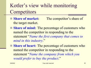 Kotler’s view while monitoring
Competitors
 Share of market: The competitor’s share of
the target market.
 Share of mind: The percentage of customers who
named the competitor in responding to the
statement “Name the first company that comes to
mind in this industry.”
 Share of heart: The percentage of customers who
named the competitor in responding to the
statement “Name the company from which you
would prefer to buy the product.”
3/9/2022 Copy right reserved 25
 
