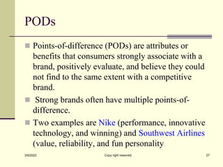 PODs
 Points-of-difference (PODs) are attributes or
benefits that consumers strongly associate with a
brand, positively evaluate, and believe they could
not find to the same extent with a competitive
brand.
 Strong brands often have multiple points-of-
difference.
 Two examples are Nike (performance, innovative
technology, and winning) and Southwest Airlines
(value, reliability, and fun personality
3/9/2022 Copy right reserved 27
 