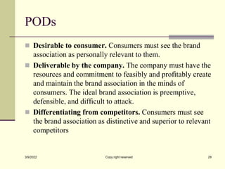 PODs
 Desirable to consumer. Consumers must see the brand
association as personally relevant to them.
 Deliverable by the company. The company must have the
resources and commitment to feasibly and profitably create
and maintain the brand association in the minds of
consumers. The ideal brand association is preemptive,
defensible, and difficult to attack.
 Differentiating from competitors. Consumers must see
the brand association as distinctive and superior to relevant
competitors
3/9/2022 Copy right reserved 29
 
