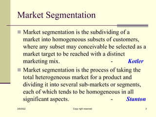 Market Segmentation
 Market segmentation is the subdividing of a
market into homogeneous subsets of customers,
where any subset may conceivable be selected as a
market target to be reached with a distinct
marketing mix. - Kotler
 Market segmentation is the process of taking the
total heterogeneous market for a product and
dividing it into several sub-markets or segments,
each of which tends to be homogeneous in all
significant aspects. - Stanton
3/9/2022 Copy right reserved 3
 