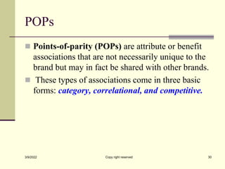 POPs
 Points-of-parity (POPs) are attribute or benefit
associations that are not necessarily unique to the
brand but may in fact be shared with other brands.
 These types of associations come in three basic
forms: category, correlational, and competitive.
3/9/2022 Copy right reserved 30
 