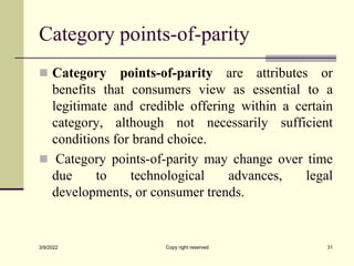 Category points-of-parity
 Category points-of-parity are attributes or
benefits that consumers view as essential to a
legitimate and credible offering within a certain
category, although not necessarily sufficient
conditions for brand choice.
 Category points-of-parity may change over time
due to technological advances, legal
developments, or consumer trends.
3/9/2022 Copy right reserved 31
 