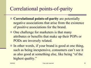 Correlational points-of-parity
 Correlational points-of-parity are potentially
negative associations that arise from the existence
of positive associations for the brand.
 One challenge for marketers is that many
attributes or benefits that make up their POPs or
PODs are inversely related.
 In other words, if your brand is good at one thing,
such as being inexpensive, consumers can’t see it
as also good at something else, like being “of the
highest quality.”
3/9/2022 Copy right reserved 32
 