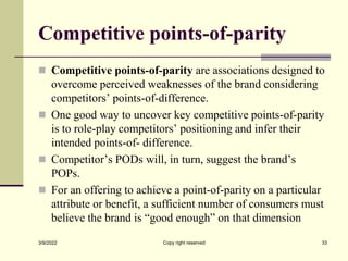 Competitive points-of-parity
 Competitive points-of-parity are associations designed to
overcome perceived weaknesses of the brand considering
competitors’ points-of-difference.
 One good way to uncover key competitive points-of-parity
is to role-play competitors’ positioning and infer their
intended points-of- difference.
 Competitor’s PODs will, in turn, suggest the brand’s
POPs.
 For an offering to achieve a point-of-parity on a particular
attribute or benefit, a sufficient number of consumers must
believe the brand is “good enough” on that dimension
3/9/2022 Copy right reserved 33
 