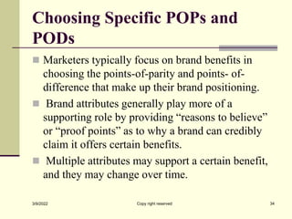 Choosing Specific POPs and
PODs
 Marketers typically focus on brand benefits in
choosing the points-of-parity and points- of-
difference that make up their brand positioning.
 Brand attributes generally play more of a
supporting role by providing “reasons to believe”
or “proof points” as to why a brand can credibly
claim it offers certain benefits.
 Multiple attributes may support a certain benefit,
and they may change over time.
3/9/2022 Copy right reserved 34
 