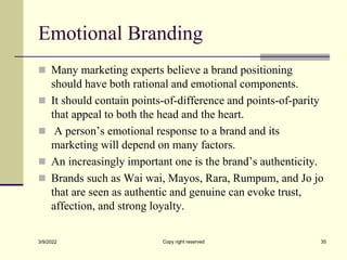 Emotional Branding
 Many marketing experts believe a brand positioning
should have both rational and emotional components.
 It should contain points-of-difference and points-of-parity
that appeal to both the head and the heart.
 A person’s emotional response to a brand and its
marketing will depend on many factors.
 An increasingly important one is the brand’s authenticity.
 Brands such as Wai wai, Mayos, Rara, Rumpum, and Jo jo
that are seen as authentic and genuine can evoke trust,
affection, and strong loyalty.
3/9/2022 Copy right reserved 35
 