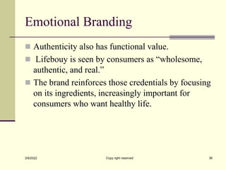 Emotional Branding
 Authenticity also has functional value.
 Lifebouy is seen by consumers as “wholesome,
authentic, and real.”
 The brand reinforces those credentials by focusing
on its ingredients, increasingly important for
consumers who want healthy life.
3/9/2022 Copy right reserved 36
 