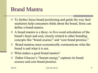 Brand Mantra
 To further focus brand positioning and guide the way their
marketers help consumers think about the brand, firms can
define a brand mantra.
 A brand mantra is a three- to five-word articulation of the
brand’s heart and soul, closely related to other branding
concepts like “brand essence” and “core brand promise.”
 Brand mantras must economically communicate what the
brand is and what it is not.
 What makes a good brand mantra?
 Dabur Glucose’s “Instant energy” captures its brand
essence and core brand promise.
3/9/2022 Copy right reserved 37
 