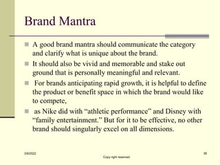 Brand Mantra
 A good brand mantra should communicate the category
and clarify what is unique about the brand.
 It should also be vivid and memorable and stake out
ground that is personally meaningful and relevant.
 For brands anticipating rapid growth, it is helpful to define
the product or benefit space in which the brand would like
to compete,
 as Nike did with “athletic performance” and Disney with
“family entertainment.” But for it to be effective, no other
brand should singularly excel on all dimensions.
3/9/2022
Copy right reserved
38
 