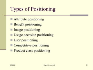 Types of Positioning
 Attribute positioning
 Benefit positioning
 Image positioning
 Usage occasion positioning
 User positioning
 Competitive positioning
 Product class positioning
3/9/2022 Copy right reserved 39
 