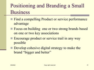 Positioning and Branding a Small
Business
 Find a compelling Product or service performance
advantage
 Focus on building one or two strong brands based
on one or two key associations
 Encourage product or service trail in any way
possible
 Develop cohesive digital strategy to make the
brand “bigger and better”
3/9/2022 Copy right reserved 41
 