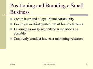 Positioning and Branding a Small
Business
 Create buzz and a loyal brand community
 Employ a well-integrated set of brand elements
 Leverage as many secondary associations as
possible
 Creatively conduct low cost marketing research
3/9/2022 Copy right reserved 42
 
