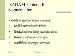 SADAM Criteria for
Segmentation
 Substantial:Thesegmenthastobelargeandprofitableenough
 A Accessible:Itmustbepossibletoreachitefficiently
 D Differential:Itmustresponddifferentlytoadifferentmarketingmix
 A Actionable:Youmusthaveaproductforthissegment
 M Measurable:Sizeandpurchasingpowercanbemeasured
3/9/2022 Copy right reserved 5
 