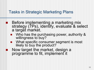 Tasks in Strategic Marketing Plans Before implementing a marketing mix strategy (7Ps), identify, evaluate & select a target market. Who has the purchasing power, authority & willingness to buy?  What specific consumer segment is most likely to buy the product? Now target the market, design a programme to fit, implement it 