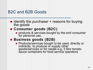 B2C and B2B Goods identify the purchaser + reasons for buying the goods Consumer goods (B2C) products & services bought by the end consumer for personal use. Business goods (B2B) Products/services bought to be used, directly or indirectly, to produce or supply other goods/services or for resale e.g. 5 litre tomato sauce containers for food service operators 