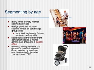 Segmenting by age many firms identify market segments by age design products  to meet specific needs of certain age groups e.g. baby food, toothpaste, fashion garments, walking aids sociologists attribute different consumer needs & wants across age groups to a  cohort effect tendency among members of a generation to be influenced & drawn together by significant events occurring in formative years e.g. age 17-22 