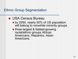 Ethnic Group Segmentation USA Census Bureau by 2050, nearly 50% of US population will belong to nonwhite minority groups three largest & fastest-growing racial/ethnic groups African Americans, Hispanics, Asian Americans. 