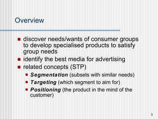 Overview discover needs/wants of consumer groups to develop specialised products to satisfy group needs  identify the best media for advertising related concepts (STP) Segmentation  (subsets with similar needs) Targeting  (which segment to aim for) Positioning  (the product in the mind of the customer) 
