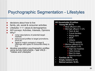 Psychographic Segmentation - Lifestyles decisions about how to live family, job, social & consumer activities  Lifestyles    values & demographics AIO surveys: Activities, Interests, Opinions Why? richer descriptions of potential target markets behavioural profiles to target promotions, price etc detail to match company’s image &  offerings with types of consumers likely to buy develop population psychographic profiles using survey instruments – see VALS - “Values and Lifestyles” UK Households 23 million Young NK 29.7% Most affluent 4.8% Mid-high affluent 11.2% Farm & 4x4 Future families Rising stars MOR Urbans Trendy upstarts Mid-low affluent 6.3% Least affluent 7.4% High rise hopefuls Hard choices Beer & crisps Hand-to-mouth Families 29.7% Empty nesters 21.1% Retired seniors 19.5% 