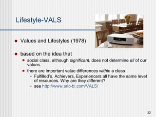 Lifestyle-VALS Values and Lifestyles (1978)  based on the idea that  social class, although  significant , does not determine  all  of our values.  there are important value differences  within  a class Fulfilled’s, Achievers, Experiencers all have the same level of resources. Why are they different? see  http://www.sric-bi.com/VALS/ 