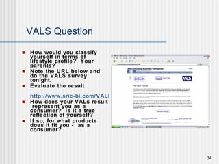 VALS Question How would you classify yourself in terms of lifestyle profile?  Your parents? Note the URL below and do the VALS survey tonight.  Evaluate the result  http://www.sric-bi.com/VALS/presurvey.shtml How does your VALs result  represent you as a consumer?  Is it a true reflection of yourself?  If so, for what products does it fit you -  as a consumer? 