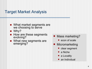 Target Market Analysis What market segments are we choosing to serve Why? How are these segments evolving? What new segments are emerging? Mass marketing? econ of scale Micromarketing  clear segment a Niche  a Locality an Individual 