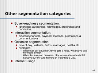 Other segmentation categories Buyer-readiness segmentation:  ignorance, awareness, knowledge, preference and conviction Interaction segmentation:  different channels, payment methods, promotions & communications Occasion segmentation:  time of day, festivals,  births, marriages, deaths  etc. examples: Whenever our daughter Jamie gets a raise, we always take her out to dinner. When I’m away on business, I try to stay at a suites hotel. I always buy my wife flowers on Valentine’s Day. Internet usage 