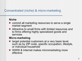 Concentrated (niche) & micro-marketing Niche commit all marketing resources to serve a single market segment Attractive to small firms with limited resources and to firms offering highly specialized goods and services Micro-marketing target potential customers at a very basic level, such as by ZIP code, specific occupation, lifestyle, or individual household WWW & Internet makes micromarketing more effective 