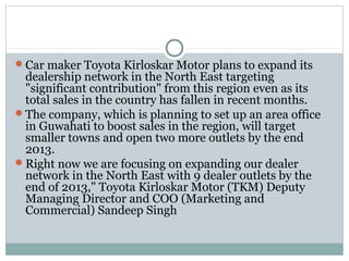 Car maker Toyota Kirloskar Motor plans to expand its
dealership network in the North East targeting
"significant contribution" from this region even as its
total sales in the country has fallen in recent months.
The company, which is planning to set up an area office
in Guwahati to boost sales in the region, will target
smaller towns and open two more outlets by the end
2013.
Right now we are focusing on expanding our dealer
network in the North East with 9 dealer outlets by the
end of 2013," Toyota Kirloskar Motor (TKM) Deputy
Managing Director and COO (Marketing and
Commercial) Sandeep Singh
 