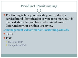Product Positioning
Positioning is how you provide your product or
service brand identification as you go to market. It is
the next step after you have determined how to
differentiate your product or service.
..management videosmarket Positioning.wmv.flv
 POD
POP
 Category POP
 Competitive POP
 