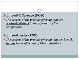 Points-of-difference (POD)
The aspects of the product offering that are
relatively distinct to the offerings of like
competitors.
Points-of-parity (POP)
The aspects of the product offering that are largely
similar to the offerings of like competitors
 